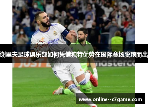 谢里夫足球俱乐部如何凭借独特优势在国际赛场脱颖而出 谢里夫足球俱乐部如何凭借独特优势在国际赛场脱颖而出