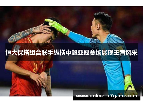 恒大保塔组合联手纵横中超亚冠赛场展现王者风采 恒大保塔组合联手纵横中超亚冠赛场展现王者风采